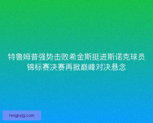 特鲁姆普强势击败希金斯挺进斯诺克球员锦标赛决赛再掀巅峰对决悬念
