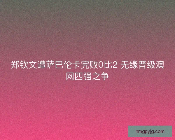 郑钦文遭萨巴伦卡完败0比2 无缘晋级澳网四强之争