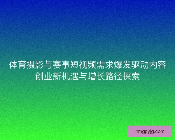体育摄影与赛事短视频需求爆发驱动内容创业新机遇与增长路径探索