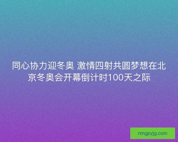 同心协力迎冬奥 激情四射共圆梦想在北京冬奥会开幕倒计时100天之际