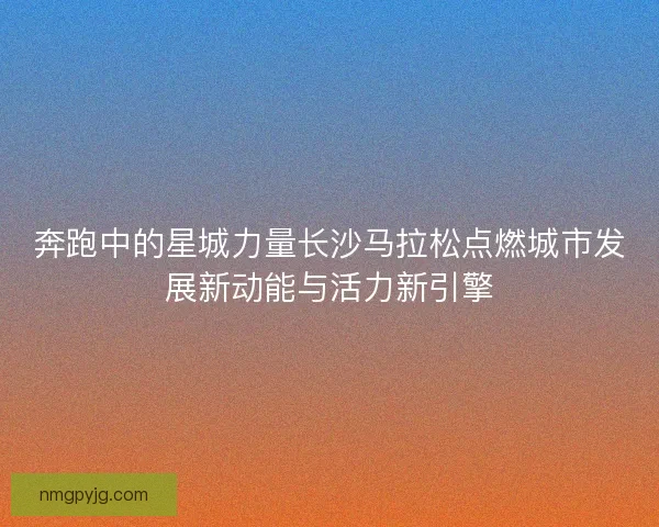 奔跑中的星城力量长沙马拉松点燃城市发展新动能与活力新引擎