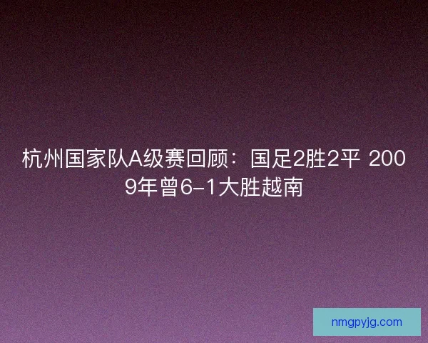 杭州国家队A级赛回顾：国足2胜2平 2009年曾6-1大胜越南