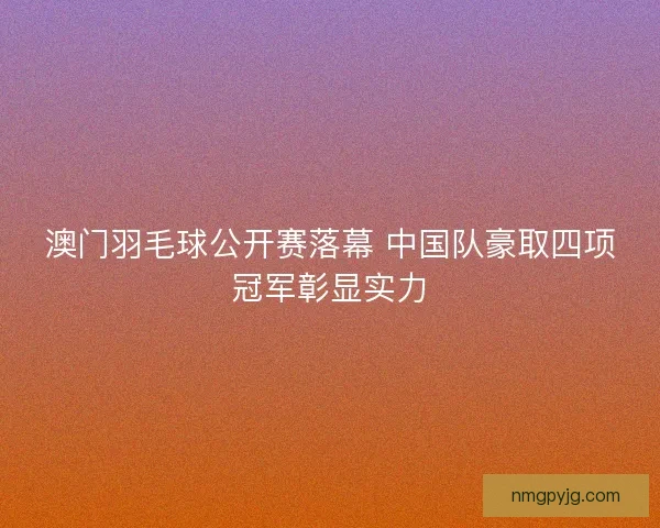 澳门羽毛球公开赛落幕 中国队豪取四项冠军彰显实力