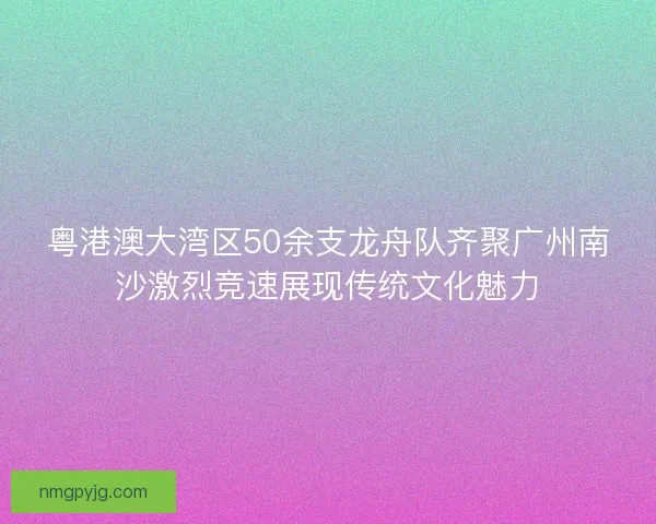 粤港澳大湾区50余支龙舟队齐聚广州南沙激烈竞速展现传统文化魅力
