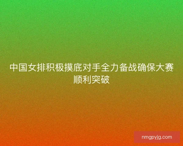 中国女排积极摸底对手全力备战确保大赛顺利突破