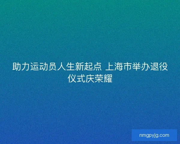 助力运动员人生新起点 上海市举办退役仪式庆荣耀