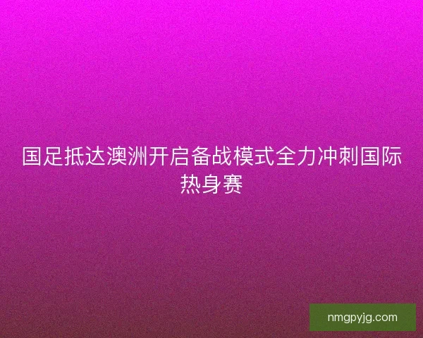 国足抵达澳洲开启备战模式全力冲刺国际热身赛