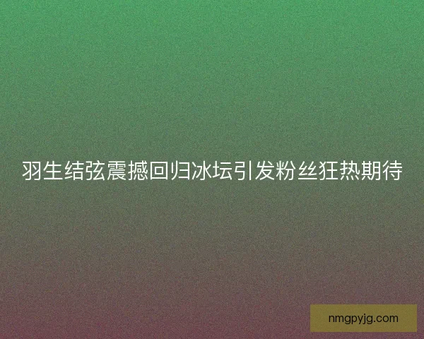 羽生结弦震撼回归冰坛引发粉丝狂热期待