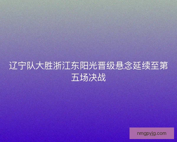 辽宁队大胜浙江东阳光晋级悬念延续至第五场决战