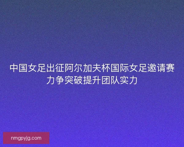 中国女足出征阿尔加夫杯国际女足邀请赛力争突破提升团队实力