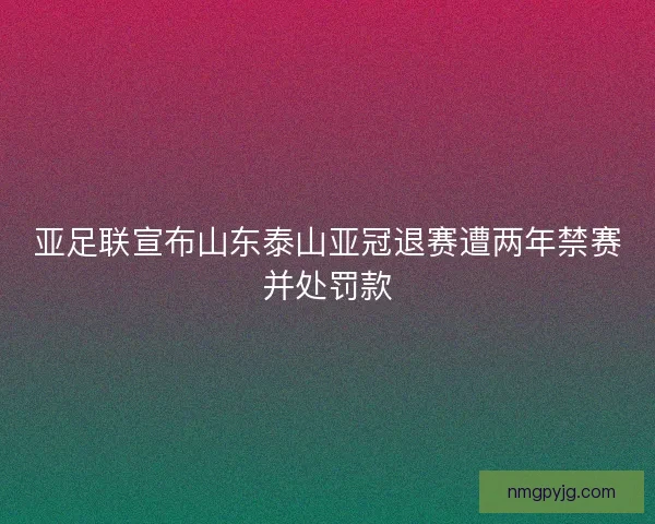 亚足联宣布山东泰山亚冠退赛遭两年禁赛并处罚款
