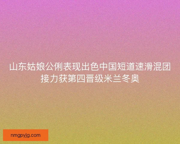山东姑娘公俐表现出色中国短道速滑混团接力获第四晋级米兰冬奥