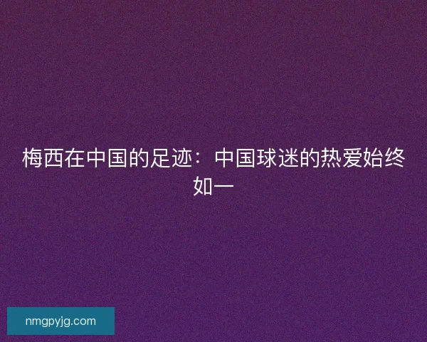 梅西在中国的足迹：中国球迷的热爱始终如一
