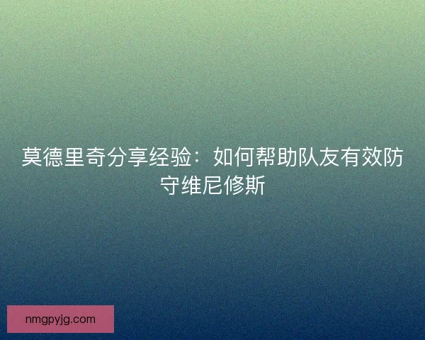 莫德里奇分享经验：如何帮助队友有效防守维尼修斯