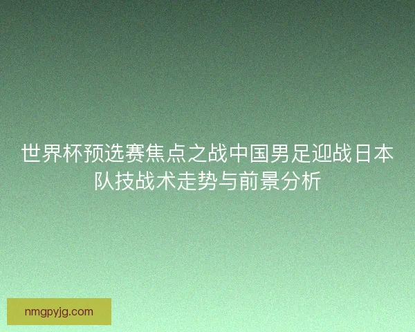 世界杯预选赛焦点之战中国男足迎战日本队技战术走势与前景分析 世界杯预选赛焦点之战中国男足迎战日本队技战术走势与前景分析