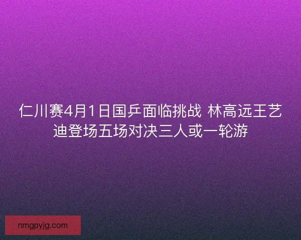 仁川赛4月1日国乒面临挑战 林高远王艺迪登场五场对决三人或一轮游