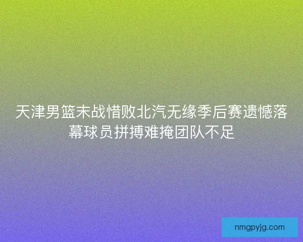天津男篮末战惜败北汽无缘季后赛遗憾落幕球员拼搏难掩团队不足 天津男篮末战惜败北汽无缘季后赛遗憾落幕球员拼搏难掩团队不足