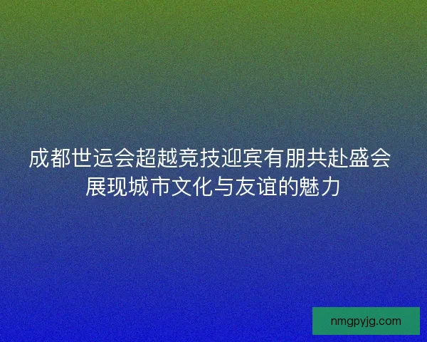 成都世运会超越竞技迎宾有朋共赴盛会 展现城市文化与友谊的魅力