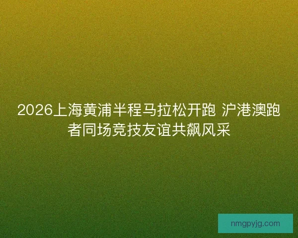 2026上海黄浦半程马拉松开跑 沪港澳跑者同场竞技友谊共飙风采