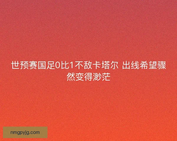 世预赛国足0比1不敌卡塔尔 出线希望骤然变得渺茫