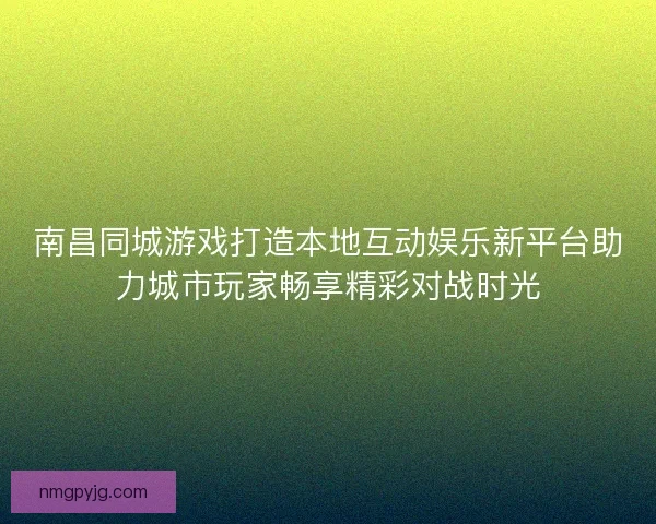 南昌同城游戏打造本地互动娱乐新平台助力城市玩家畅享精彩对战时光