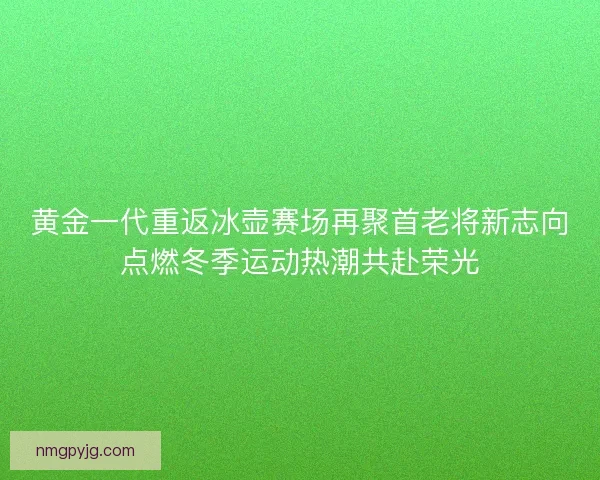 黄金一代重返冰壶赛场再聚首老将新志向点燃冬季运动热潮共赴荣光