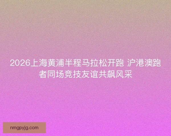 2026上海黄浦半程马拉松开跑 沪港澳跑者同场竞技友谊共飙风采