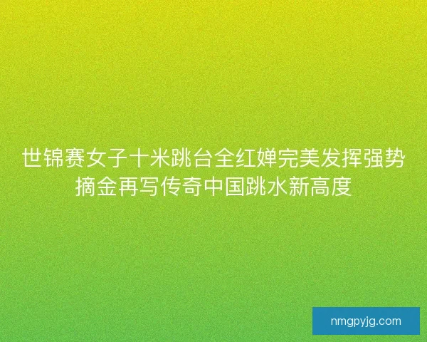 世锦赛女子十米跳台全红婵完美发挥强势摘金再写传奇中国跳水新高度
