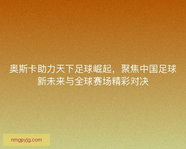 奥斯卡助力天下足球崛起，聚焦中国足球新未来与全球赛场精彩对决