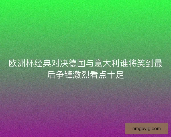 欧洲杯经典对决德国与意大利谁将笑到最后争锋激烈看点十足