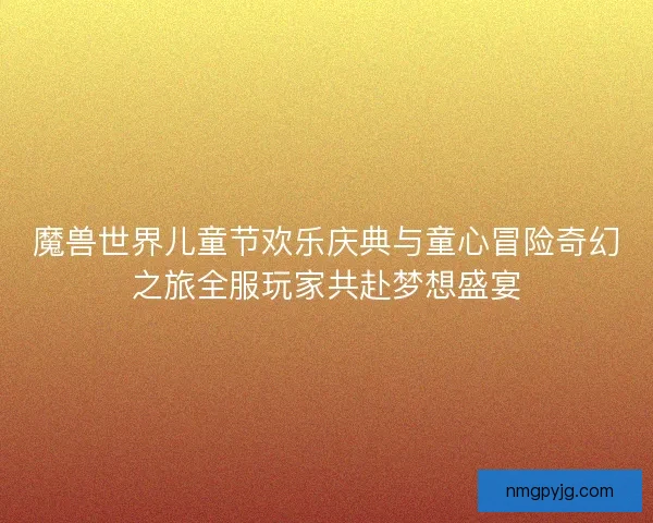 魔兽世界儿童节欢乐庆典与童心冒险奇幻之旅全服玩家共赴梦想盛宴