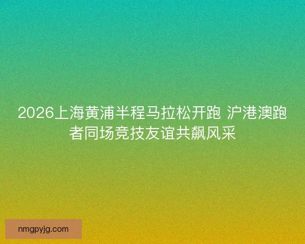 2026上海黄浦半程马拉松开跑 沪港澳跑者同场竞技友谊共飙风采