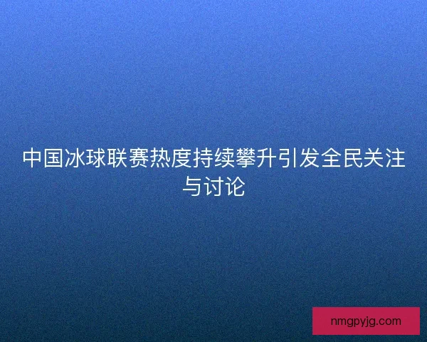 中国冰球联赛热度持续攀升引发全民关注与讨论