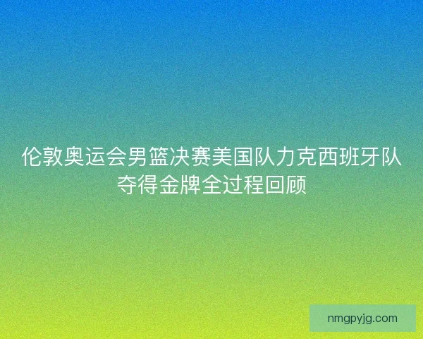 伦敦奥运会男篮决赛美国队力克西班牙队夺得金牌全过程回顾