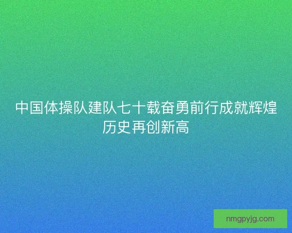 中国体操队建队七十载奋勇前行成就辉煌历史再创新高