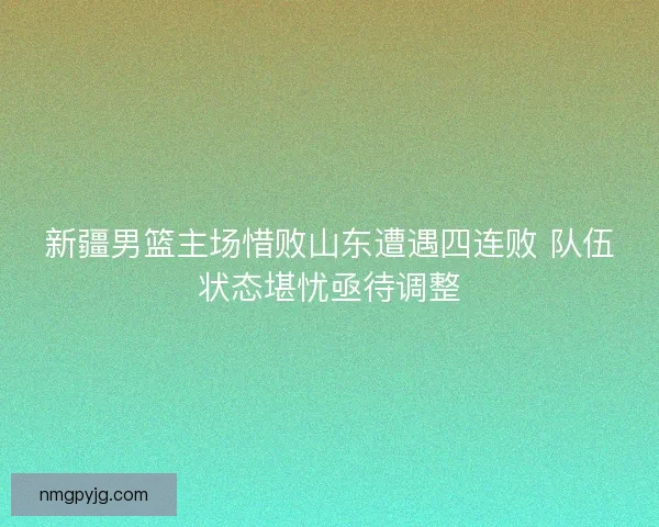新疆男篮主场惜败山东遭遇四连败 队伍状态堪忧亟待调整